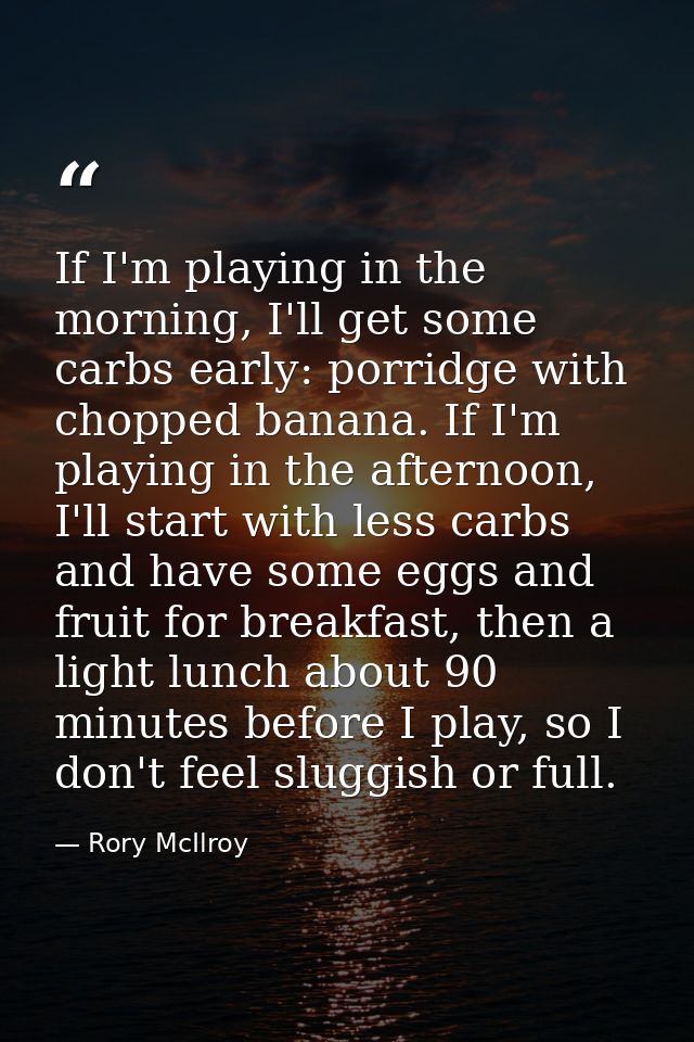 If I'm playing in the morning, I'll get some carbs early: porridge with chopped banana. If I'm playing in the afternoon, — Rory McIlroy