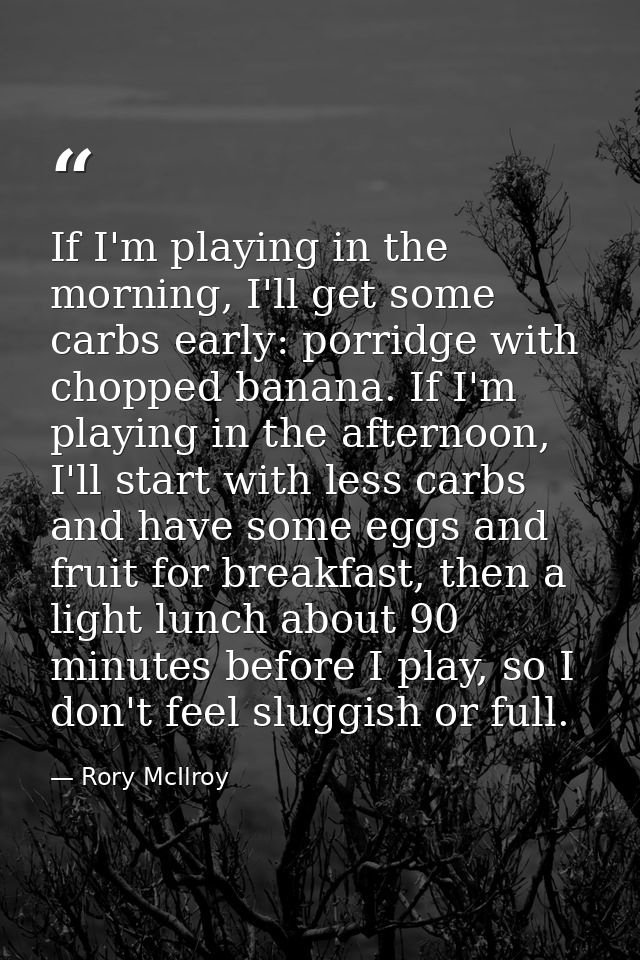 If I'm playing in the morning, I'll get some carbs early: porridge with chopped banana. If I'm playing in the afternoon, — Rory McIlroy