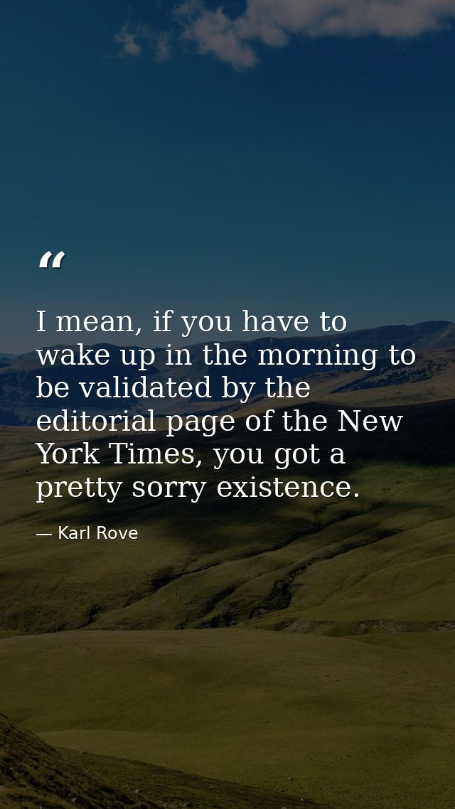 I mean, if you have to wake up in the morning to be validated by the editorial page of the New York Times, you got a pre — Karl Rove
