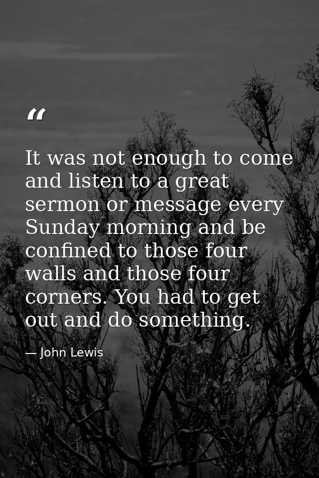 It was not enough to come and listen to a great sermon or message every Sunday morning and be confined to those four wal — John Lewis