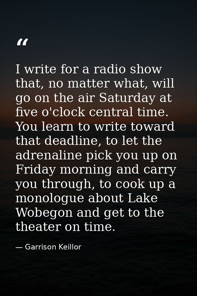 I write for a radio show that, no matter what, will go on the air Saturday at five o'clock central time. You learn to wr — Garrison Keillor