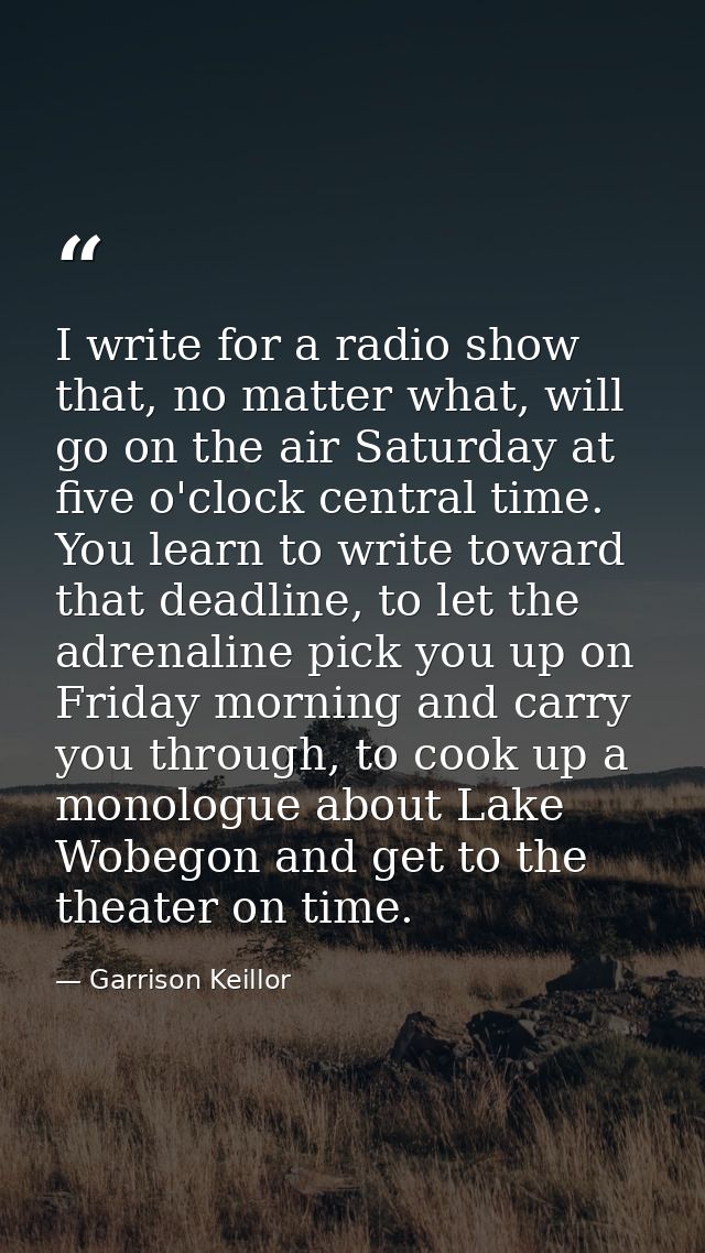 I write for a radio show that, no matter what, will go on the air Saturday at five o'clock central time. You learn to wr — Garrison Keillor