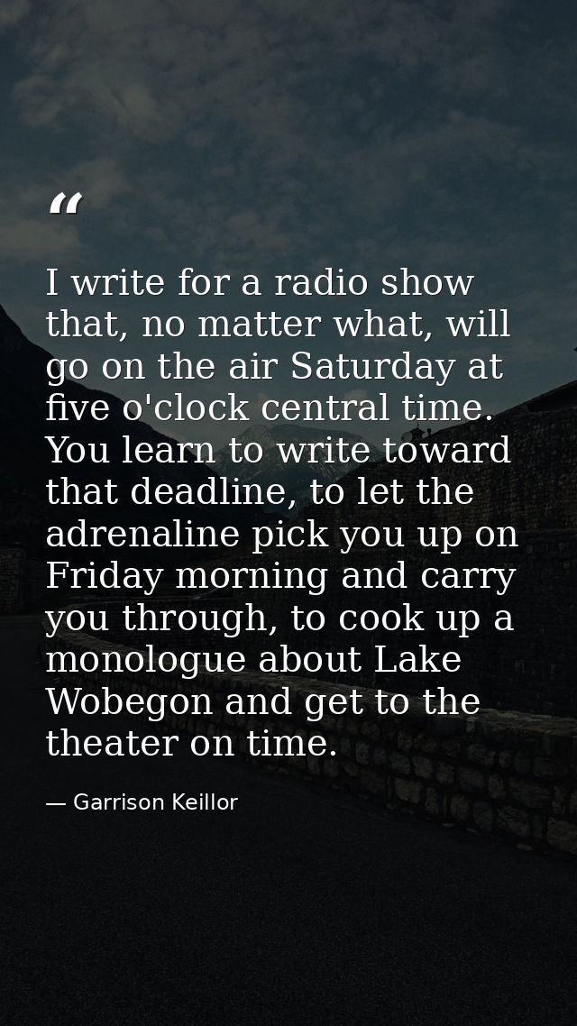I write for a radio show that, no matter what, will go on the air Saturday at five o'clock central time. You learn to wr — Garrison Keillor