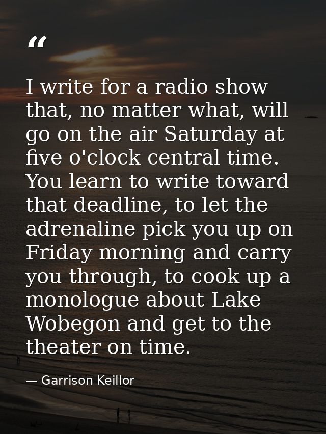 I write for a radio show that, no matter what, will go on the air Saturday at five o'clock central time. You learn to wr — Garrison Keillor