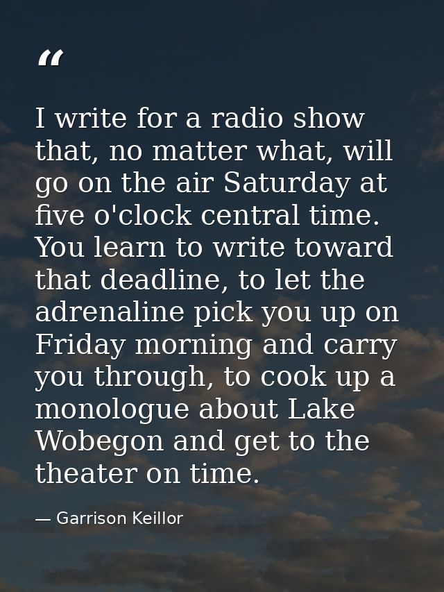 I write for a radio show that, no matter what, will go on the air Saturday at five o'clock central time. You learn to wr — Garrison Keillor