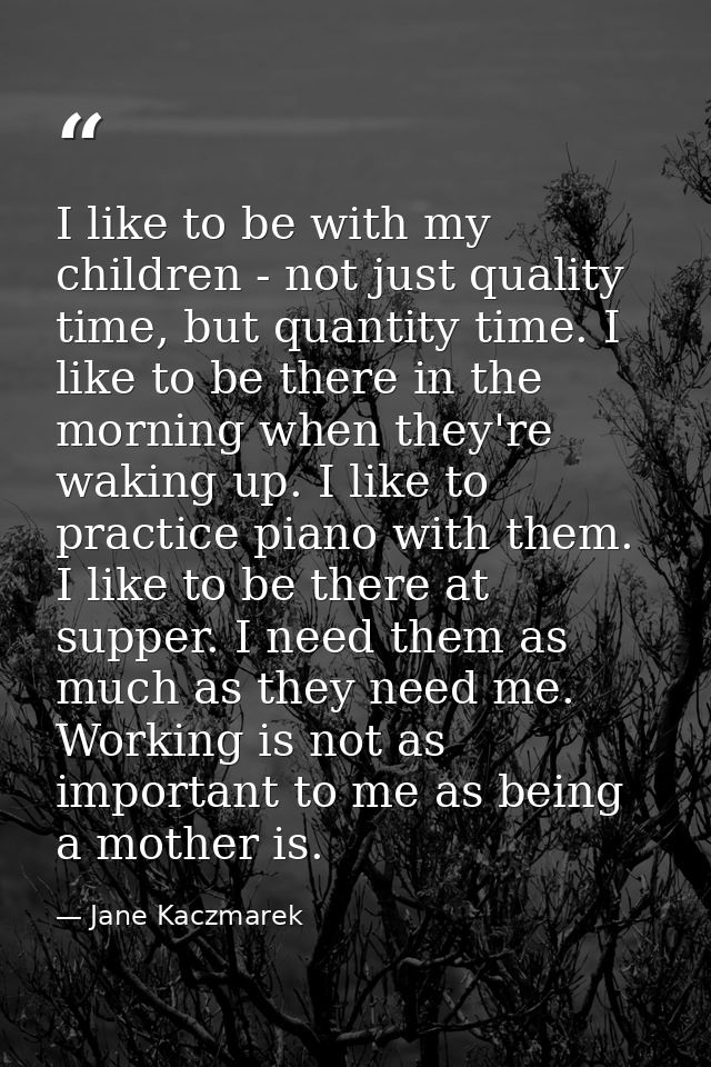 I like to be with my children - not just quality time, but quantity time. I like to be there in the morning when they're — Jane Kaczmarek