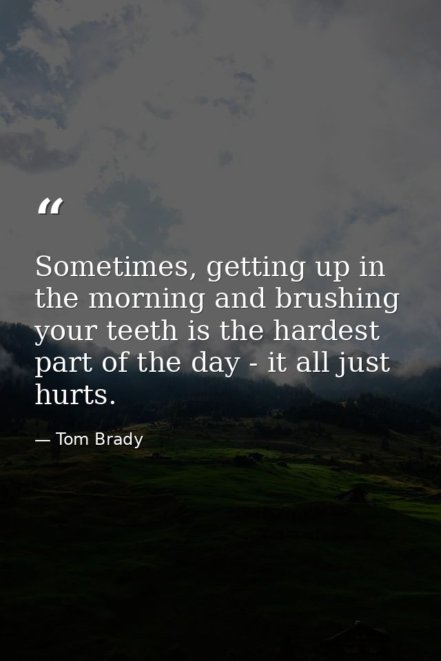 Sometimes, getting up in the morning and brushing your teeth is the hardest part of the day - it all just hurts. — Tom Brady