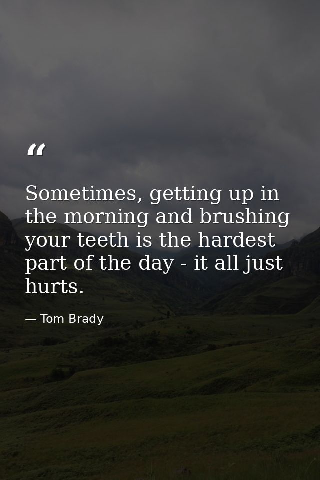 Sometimes, getting up in the morning and brushing your teeth is the hardest part of the day - it all just hurts. — Tom Brady