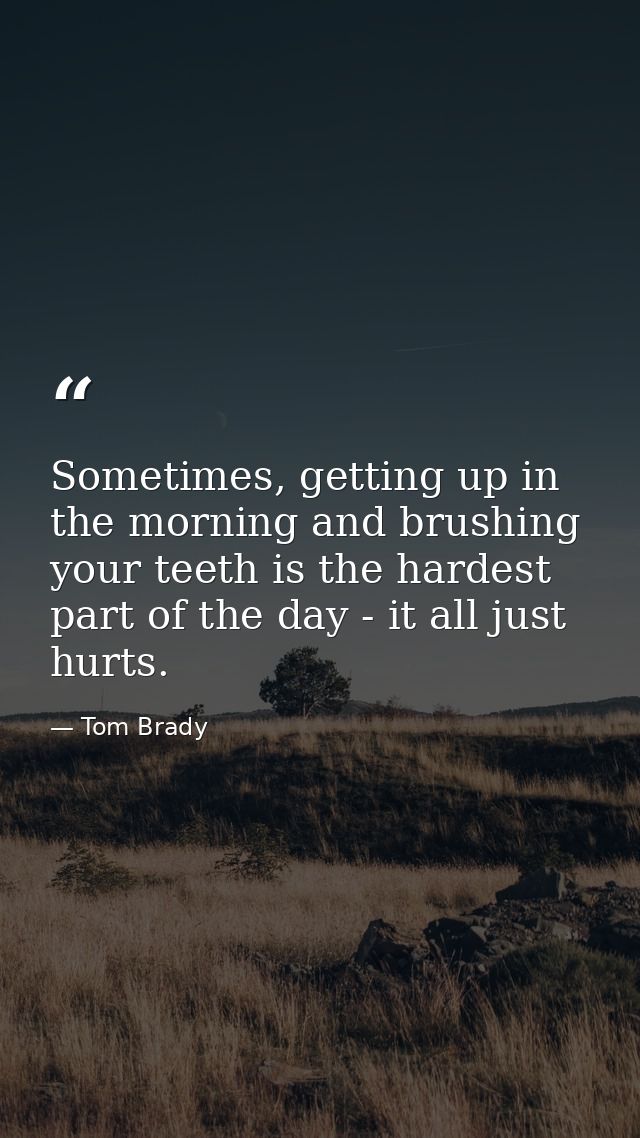 Sometimes, getting up in the morning and brushing your teeth is the hardest part of the day - it all just hurts. — Tom Brady