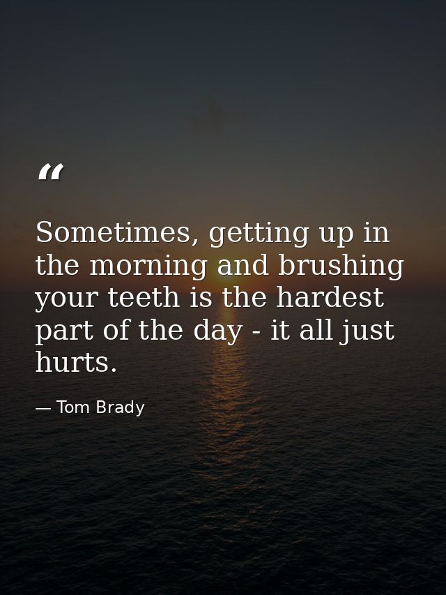Sometimes, getting up in the morning and brushing your teeth is the hardest part of the day - it all just hurts. — Tom Brady