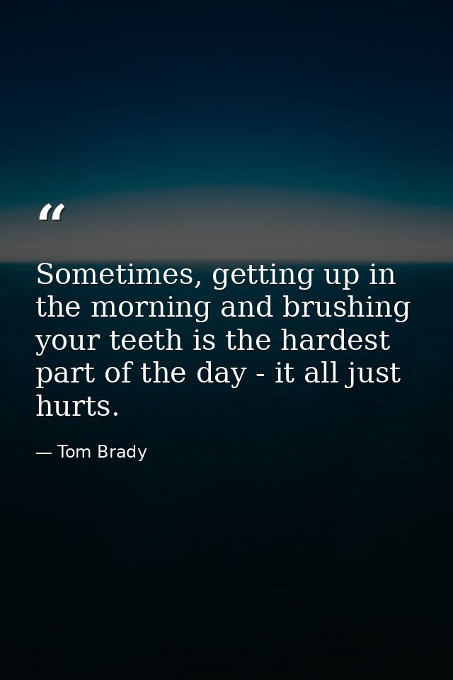 Sometimes, getting up in the morning and brushing your teeth is the hardest part of the day - it all just hurts. — Tom Brady