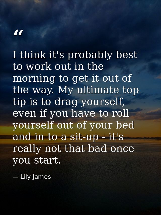 I think it's probably best to work out in the morning to get it out of the way. My ultimate top tip is to drag yourself, — Lily James