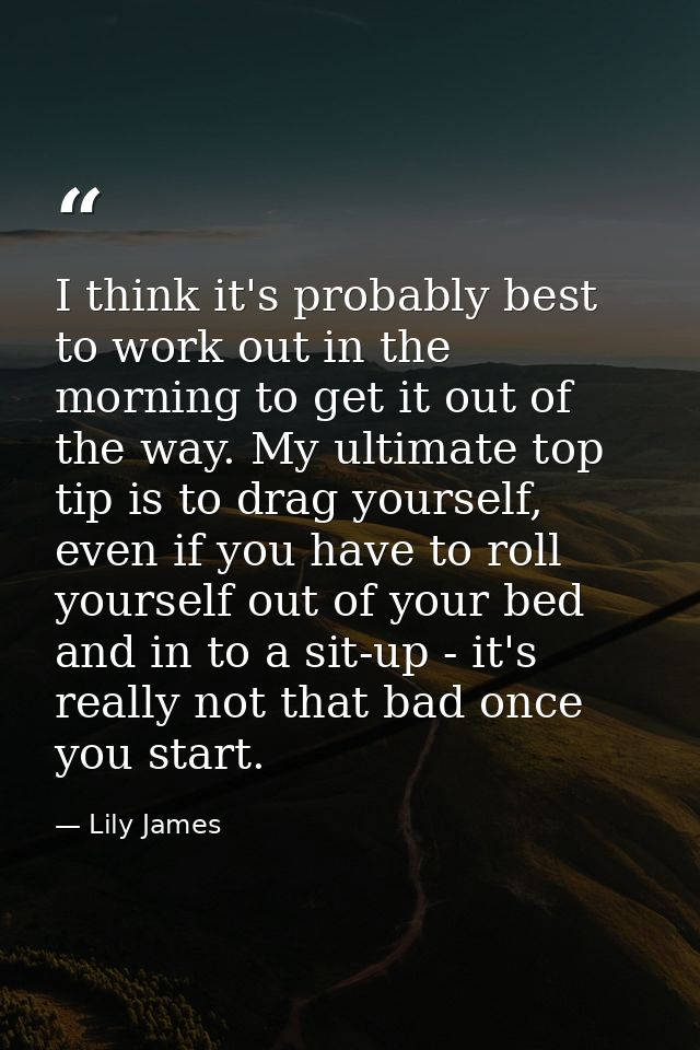 I think it's probably best to work out in the morning to get it out of the way. My ultimate top tip is to drag yourself, — Lily James