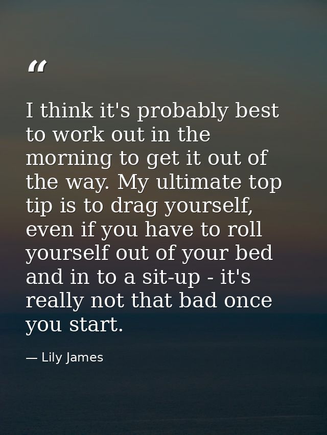 I think it's probably best to work out in the morning to get it out of the way. My ultimate top tip is to drag yourself, — Lily James