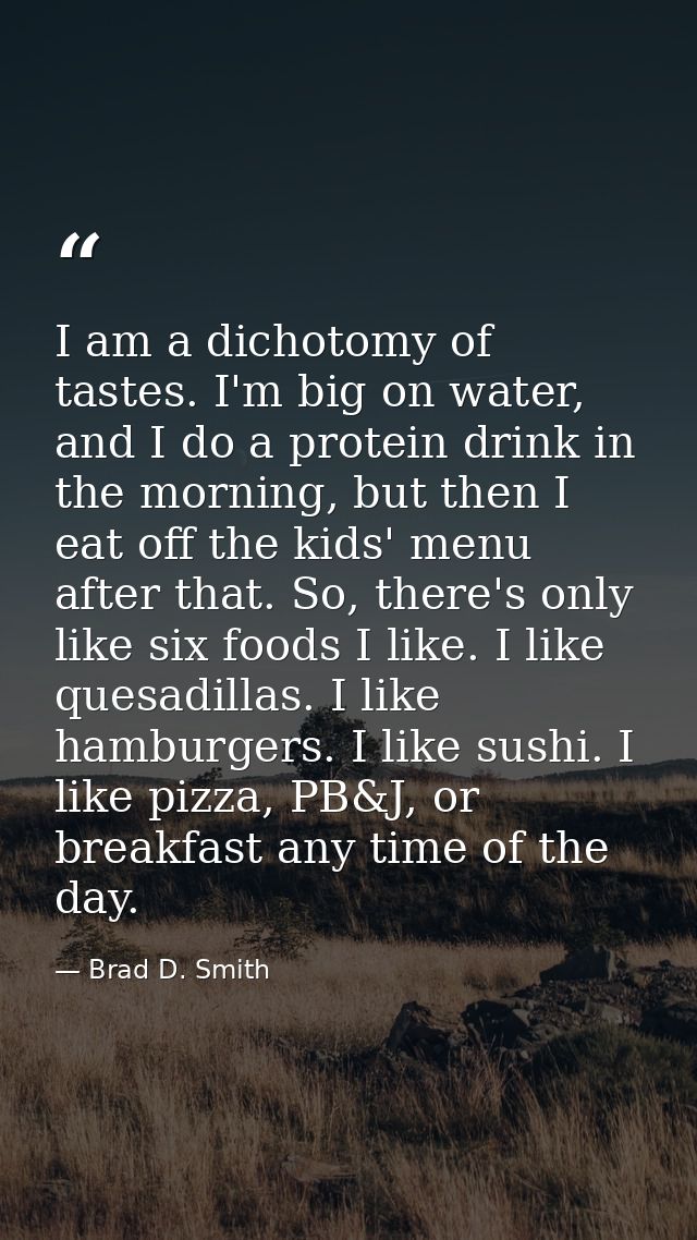 I am a dichotomy of tastes. I'm big on water, and I do a protein drink in the morning, but then I eat off the kids' menu — Brad D. Smith