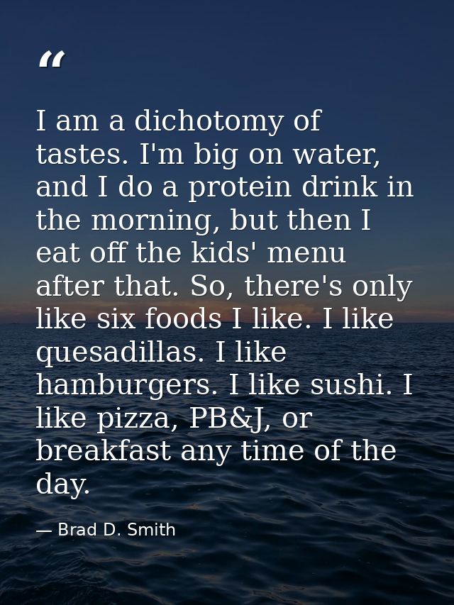 I am a dichotomy of tastes. I'm big on water, and I do a protein drink in the morning, but then I eat off the kids' menu — Brad D. Smith