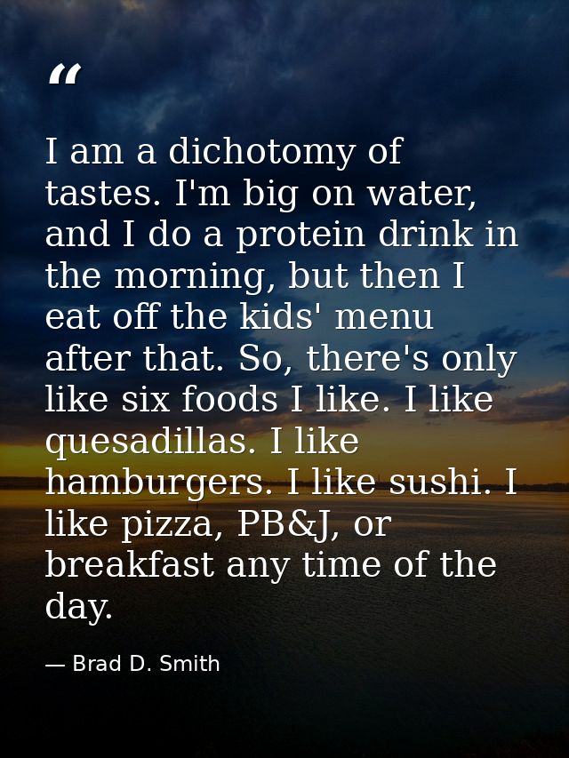 I am a dichotomy of tastes. I'm big on water, and I do a protein drink in the morning, but then I eat off the kids' menu — Brad D. Smith