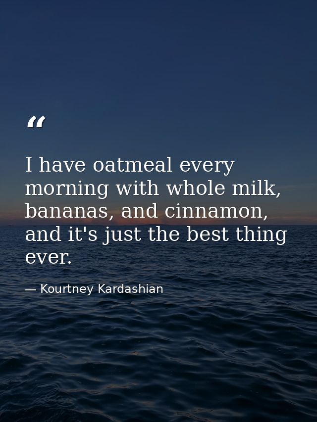I have oatmeal every morning with whole milk, bananas, and cinnamon, and it's just the best thing ever. — Kourtney Kardashian