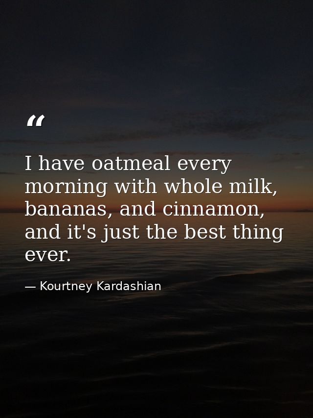 I have oatmeal every morning with whole milk, bananas, and cinnamon, and it's just the best thing ever. — Kourtney Kardashian