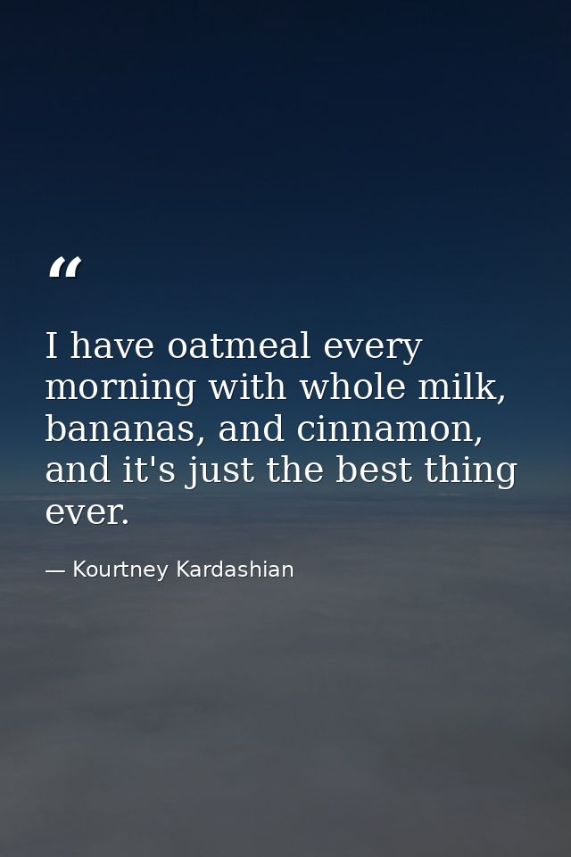 I have oatmeal every morning with whole milk, bananas, and cinnamon, and it's just the best thing ever. — Kourtney Kardashian