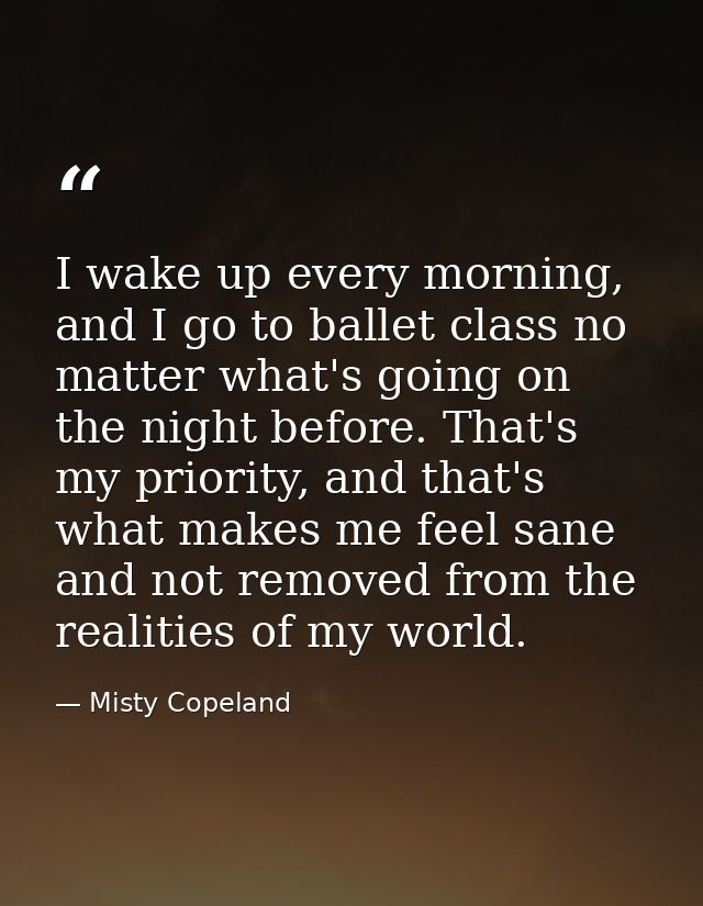 I wake up every morning, and I go to ballet class no matter what's going on the night before. That's my priority, and th — Misty Copeland