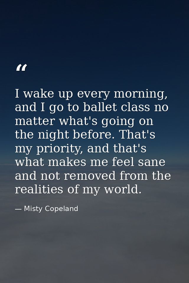 I wake up every morning, and I go to ballet class no matter what's going on the night before. That's my priority, and th — Misty Copeland