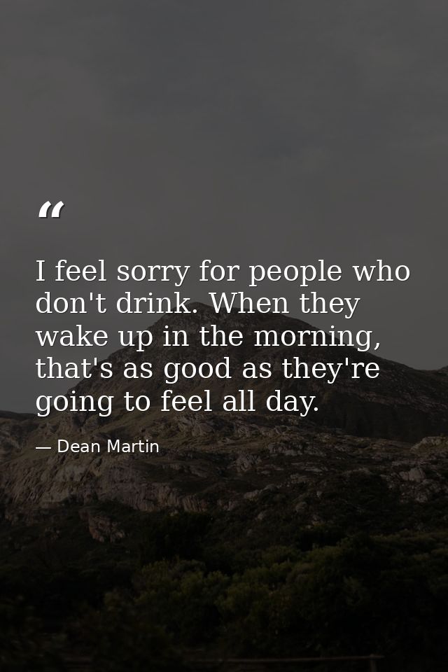 I feel sorry for people who don't drink. When they wake up in the morning, that's as good as they're going to feel all d — Dean Martin