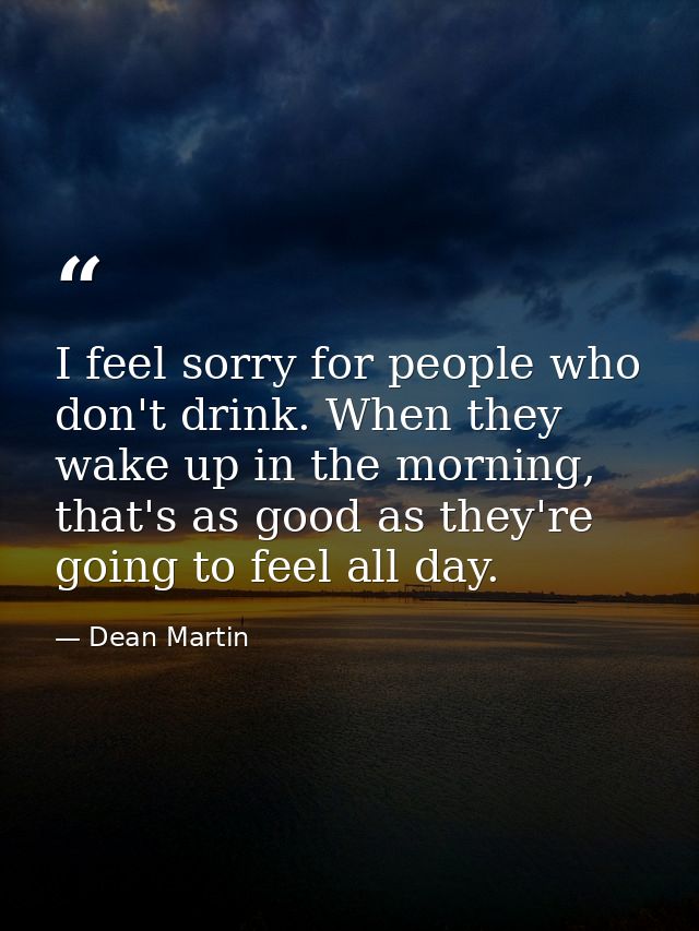 I feel sorry for people who don't drink. When they wake up in the morning, that's as good as they're going to feel all d — Dean Martin