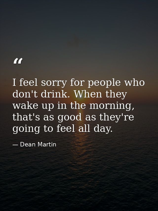 I feel sorry for people who don't drink. When they wake up in the morning, that's as good as they're going to feel all d — Dean Martin