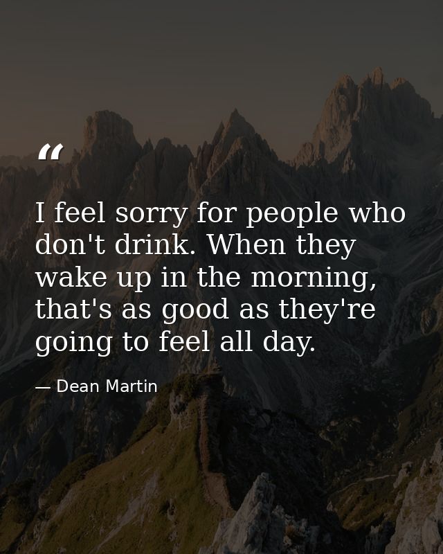 I feel sorry for people who don't drink. When they wake up in the morning, that's as good as they're going to feel all d — Dean Martin