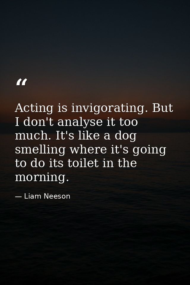Acting is invigorating. But I don't analyse it too much. It's like a dog smelling where it's going to do its toilet in t — Liam Neeson