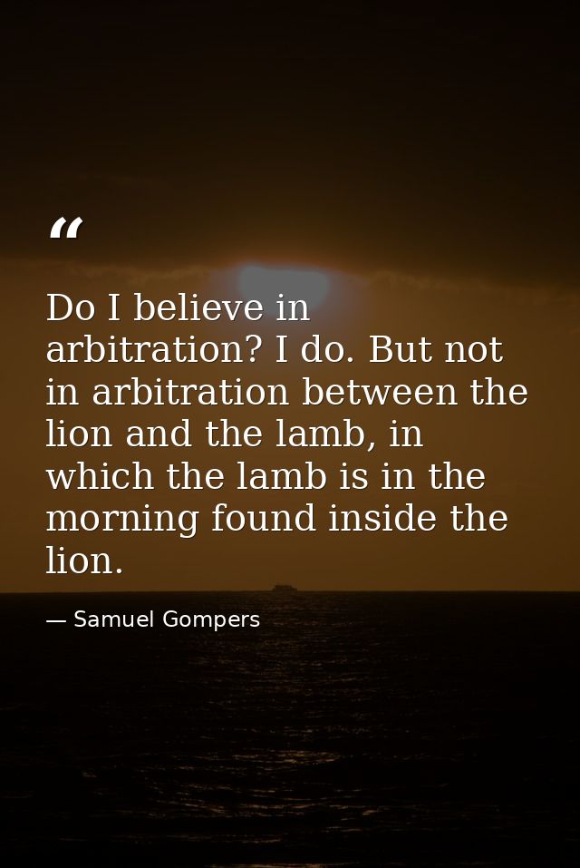 Do I believe in arbitration? I do. But not in arbitration between the lion and the lamb, in which the lamb is in the mor — Samuel Gompers