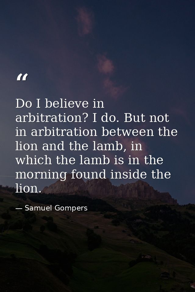 Do I believe in arbitration? I do. But not in arbitration between the lion and the lamb, in which the lamb is in the mor — Samuel Gompers