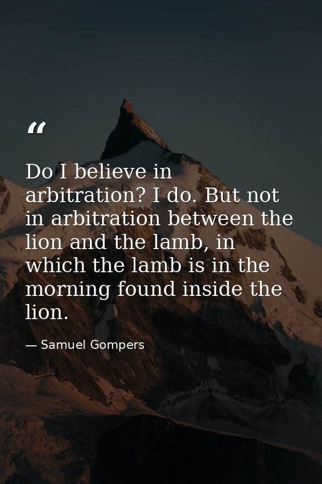 Do I believe in arbitration? I do. But not in arbitration between the lion and the lamb, in which the lamb is in the mor — Samuel Gompers