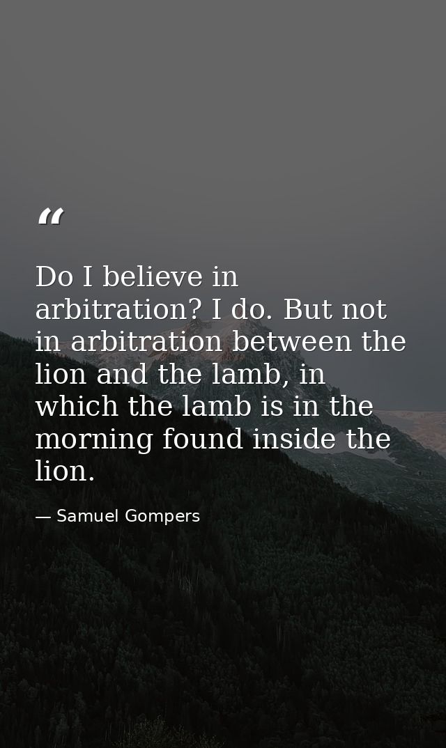 Do I believe in arbitration? I do. But not in arbitration between the lion and the lamb, in which the lamb is in the mor — Samuel Gompers