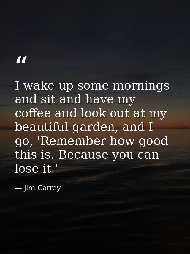 I wake up some mornings and sit and have my coffee and look out at my beautiful garden, and I go, 'Remember how good thi — Jim Carrey