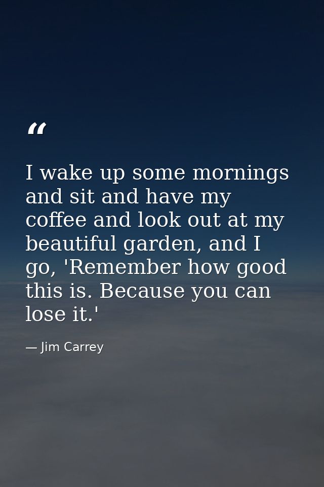 I wake up some mornings and sit and have my coffee and look out at my beautiful garden, and I go, 'Remember how good thi — Jim Carrey