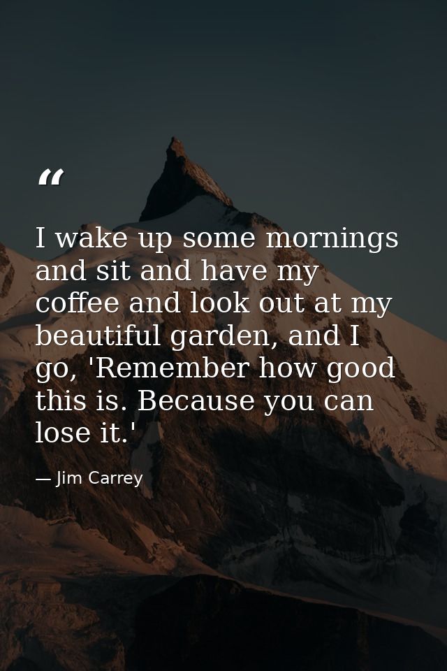 I wake up some mornings and sit and have my coffee and look out at my beautiful garden, and I go, 'Remember how good thi — Jim Carrey