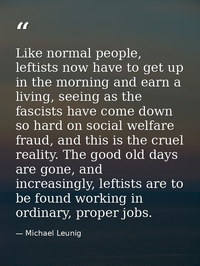 Like normal people, leftists now have to get up in the morning and earn a living, seeing as the fascists have come down  — Michael Leunig
