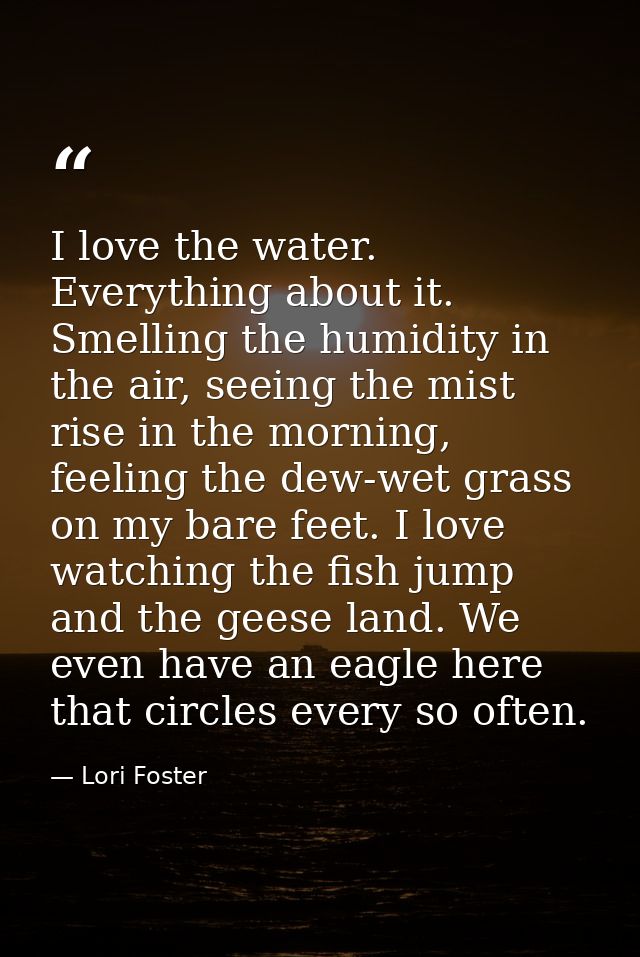 I love the water. Everything about it. Smelling the humidity in the air, seeing the mist rise in the morning, feeling th — Lori Foster