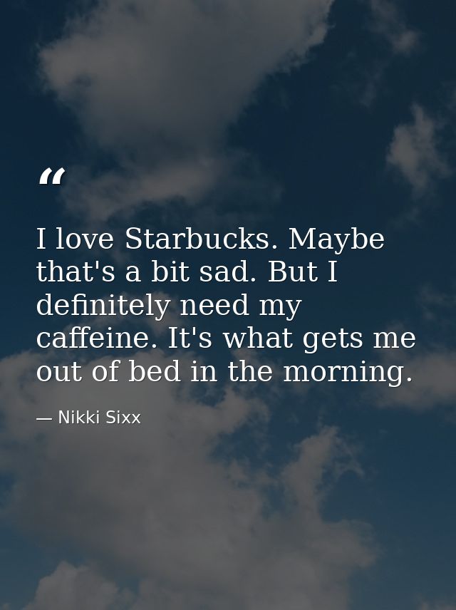 I love Starbucks. Maybe that's a bit sad. But I definitely need my caffeine. It's what gets me out of bed in the morning — Nikki Sixx