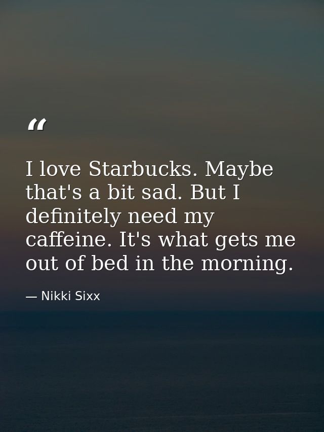 I love Starbucks. Maybe that's a bit sad. But I definitely need my caffeine. It's what gets me out of bed in the morning — Nikki Sixx