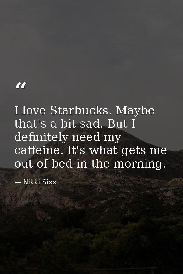 I love Starbucks. Maybe that's a bit sad. But I definitely need my caffeine. It's what gets me out of bed in the morning — Nikki Sixx