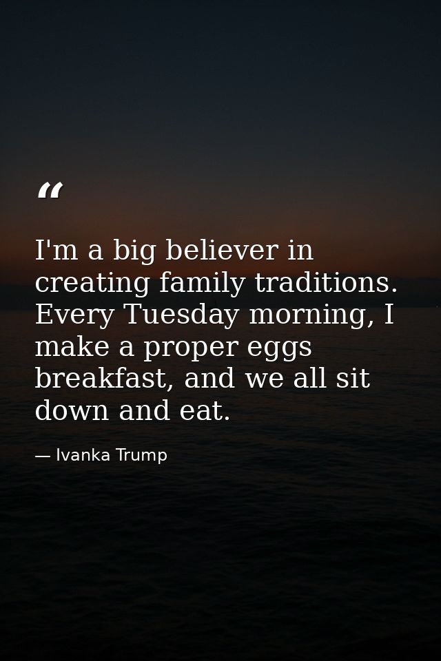 I'm a big believer in creating family traditions. Every Tuesday morning, I make a proper eggs breakfast, and we all sit  — Ivanka Trump