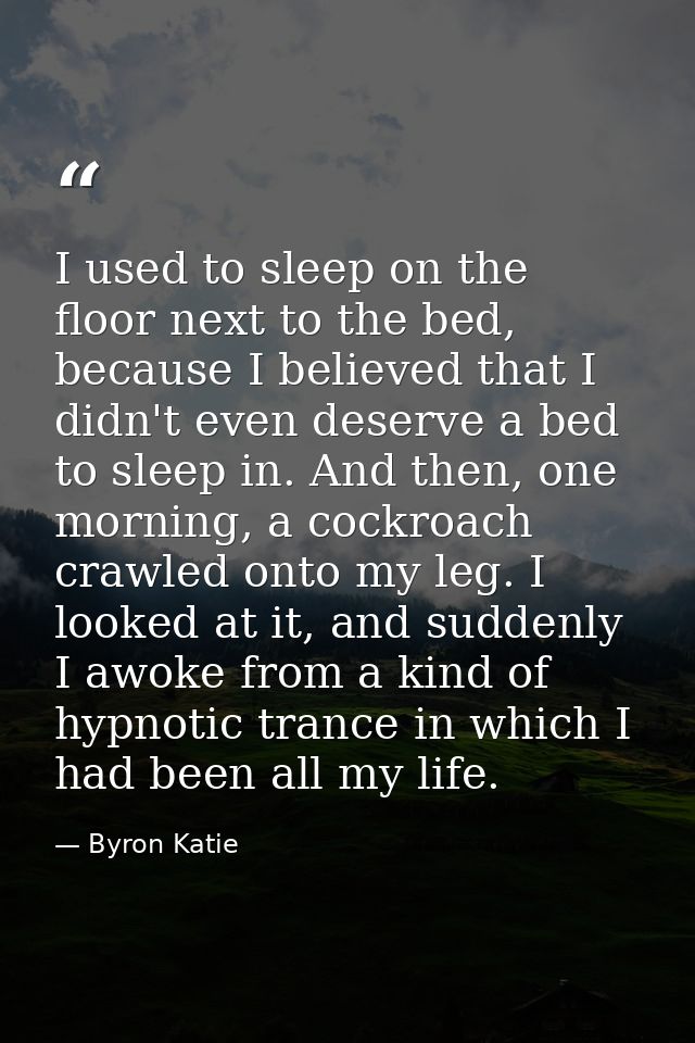 I used to sleep on the floor next to the bed, because I believed that I didn't even deserve a bed to sleep in. And then, — Byron Katie