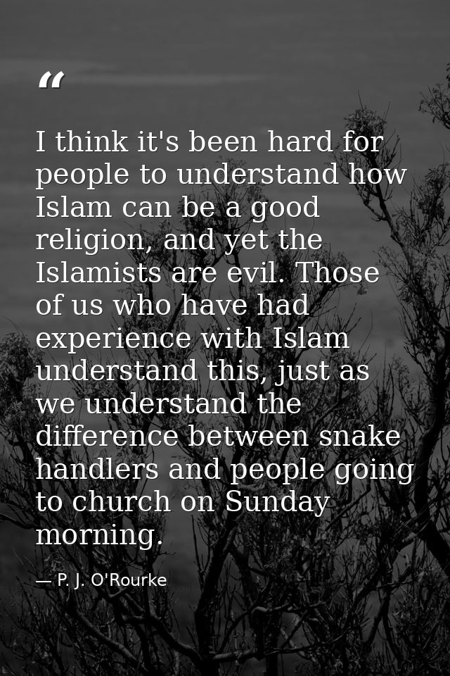 I think it's been hard for people to understand how Islam can be a good religion, and yet the Islamists are evil. Those  — P. J. O'Rourke