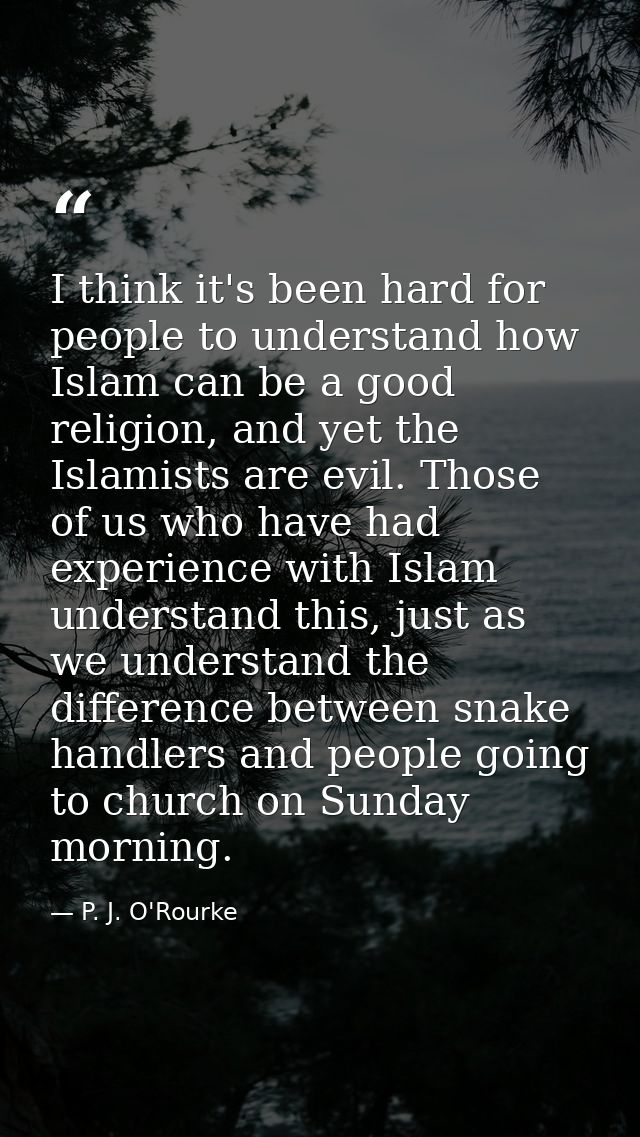 I think it's been hard for people to understand how Islam can be a good religion, and yet the Islamists are evil. Those  — P. J. O'Rourke