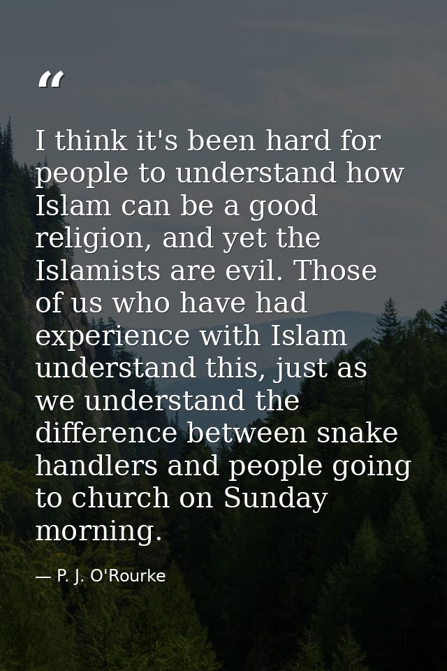 I think it's been hard for people to understand how Islam can be a good religion, and yet the Islamists are evil. Those  — P. J. O'Rourke