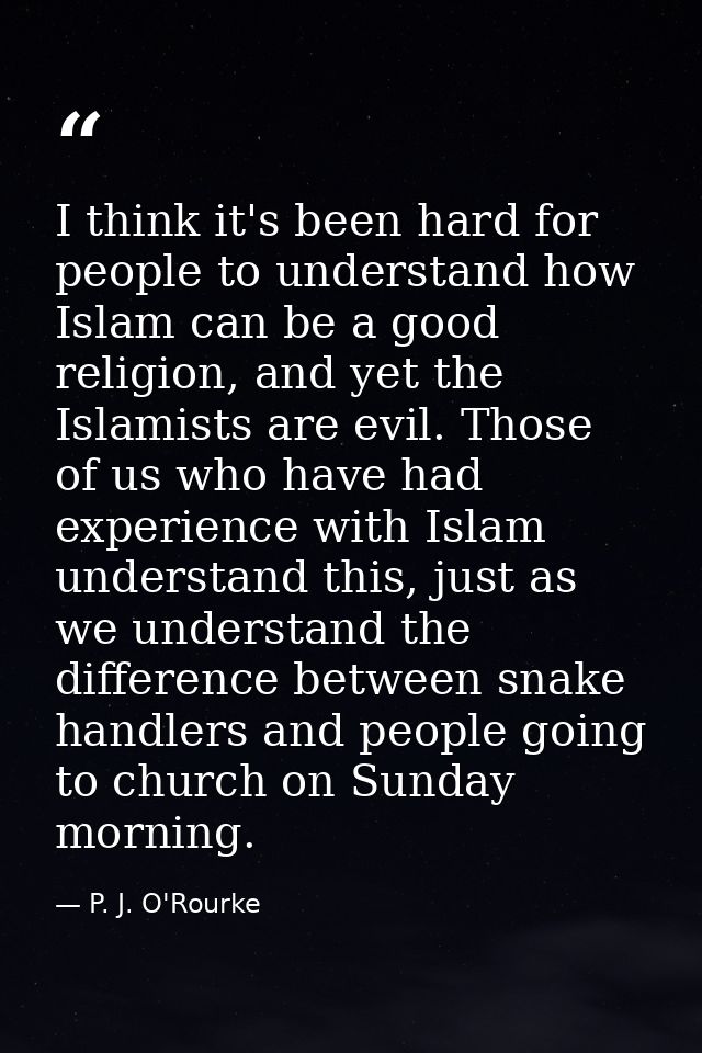I think it's been hard for people to understand how Islam can be a good religion, and yet the Islamists are evil. Those  — P. J. O'Rourke