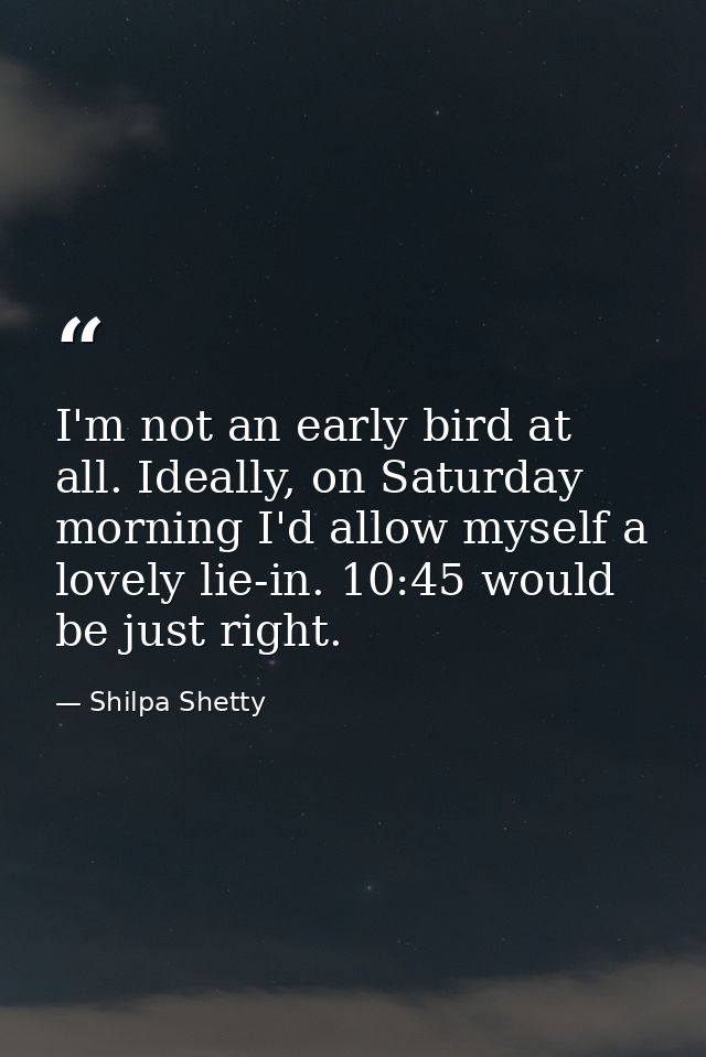I'm not an early bird at all. Ideally, on Saturday morning I'd allow myself a lovely lie-in. 10:45 would be just right. — Shilpa Shetty